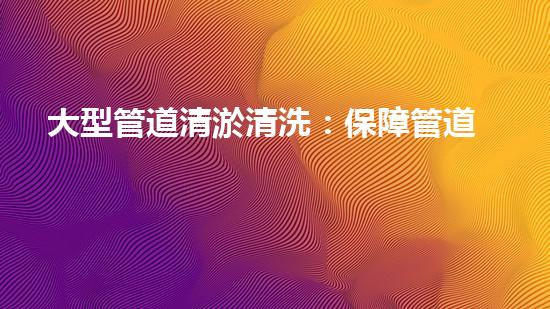 大型管道清淤清洗：保障管道暢通，提升設(shè)備壽命